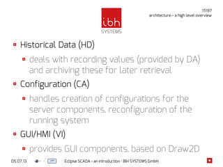 05.07.13 Eclipse SCADA - an introduction · IBH SYSTEMS GmbH
17/87
architecture – a high level overview
Historical Data (HD)
deals with recording values (provided by DA)
and archiving these for later retrieval
Configuration (CA)
handles creation of configurations for the
server components, reconfiguration of the
running system
GUI/HMI (VI)
provides GUI components, based on Draw2D
 