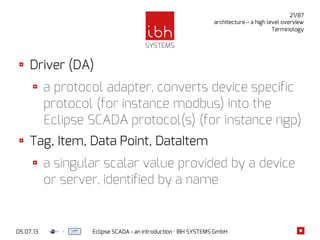 05.07.13 Eclipse SCADA - an introduction · IBH SYSTEMS GmbH
21/87
architecture – a high level overview
Terminology
Driver (DA)
a protocol adapter, converts device specific
protocol (for instance modbus) into the
Eclipse SCADA protocol(s) (for instance ngp)
Tag, Item, Data Point, DataItem
a singular scalar value provided by a device
or server, identified by a name
 