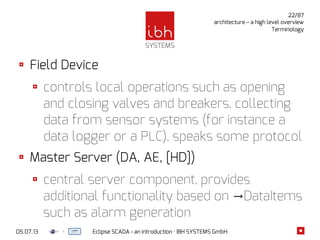 05.07.13 Eclipse SCADA - an introduction · IBH SYSTEMS GmbH
22/87
architecture – a high level overview
Terminology
Field Device
controls local operations such as opening
and closing valves and breakers, collecting
data from sensor systems (for instance a
data logger or a PLC), speaks some protocol
Master Server (DA, AE, [HD])
central server component, provides
additional functionality based on DataItems→
such as alarm generation
 