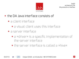 05.07.13 Eclipse SCADA - an introduction · IBH SYSTEMS GmbH
34/87
architecture: DA
DA protocol vs. interface
the DA Java interface consists of
a client interface
a visual client uses this interface
a server interface
a »driver« is a specific implementation of
the server interface
the server interface is called a »hive«
 