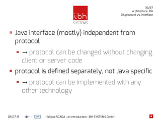 05.07.13 Eclipse SCADA - an introduction · IBH SYSTEMS GmbH
36/87
architecture: DA
DA protocol vs. interface
Java interface (mostly) independent from
protocol
→ protocol can be changed without changing
client or server code
protocol is defined separately, not Java specific
→ protocol can be implemented with any
other technology
 