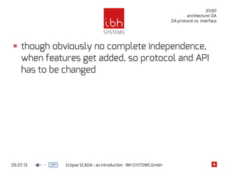 05.07.13 Eclipse SCADA - an introduction · IBH SYSTEMS GmbH
37/87
architecture: DA
DA protocol vs. interface
though obviously no complete independence,
when features get added, so protocol and API
has to be changed
 
