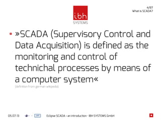 05.07.13 Eclipse SCADA - an introduction · IBH SYSTEMS GmbH
4/87
What is SCADA?
»SCADA (Supervisory Control and
Data Acquisition) is defined as the
monitoring and control of
technichal processes by means of
a computer system«
(definition from german wikipedia)
 