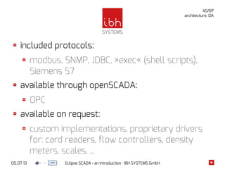 05.07.13 Eclipse SCADA - an introduction · IBH SYSTEMS GmbH
40/87
architecture: DA
included protocols:
modbus, SNMP, JDBC, »exec« (shell scripts),
Siemens S7
available through openSCADA:
OPC
available on request:
custom implementations, proprietary drivers
for: card readers, flow controllers, density
meters, scales, ...
 