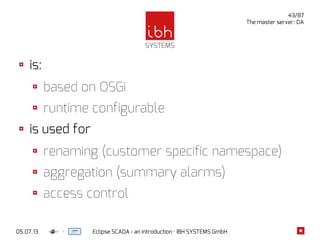 05.07.13 Eclipse SCADA - an introduction · IBH SYSTEMS GmbH
43/87
The master server: DA
is:
based on OSGi
runtime configurable
is used for
renaming (customer specific namespace)
aggregation (summary alarms)
access control
 