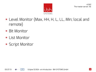 05.07.13 Eclipse SCADA - an introduction · IBH SYSTEMS GmbH
47/87
The master server: AE
Level Monitor (Max, HH, H, L, LL, Min; local and
remote)
Bit Monitor
List Monitor
Script Monitor
 