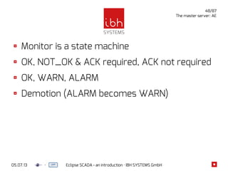 05.07.13 Eclipse SCADA - an introduction · IBH SYSTEMS GmbH
48/87
The master server: AE
Monitor is a state machine
OK, NOT_OK & ACK required, ACK not required
OK, WARN, ALARM
Demotion (ALARM becomes WARN)
 