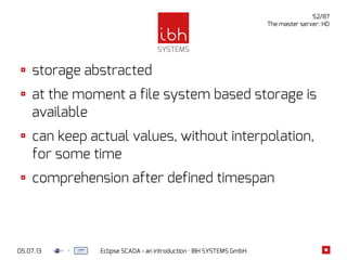 05.07.13 Eclipse SCADA - an introduction · IBH SYSTEMS GmbH
52/87
The master server: HD
storage abstracted
at the moment a file system based storage is
available
can keep actual values, without interpolation,
for some time
comprehension after defined timespan
 