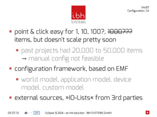 05.07.13 Eclipse SCADA - an introduction · IBH SYSTEMS GmbH
54/87
Configuration: CA
point & click easy for 1, 10, 100?, 1000???
items, but doesn't scale pretty soon
past projects had 20,000 to 50,000 items
manual config not feasible→
configuration framework, based on EMF
world model, application model, device
model, custom model
external sources, »IO-Lists« from 3rd parties
 
