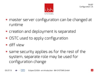 05.07.13 Eclipse SCADA - an introduction · IBH SYSTEMS GmbH
56/87
Configuration: CA
master server configuration can be changed at
runtime
creation and deployment is separated
OSTC used to apply configuration
diff view
same security applies as for the rest of the
system, separate role may be used for
configuration change
 