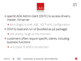 05.07.13 Eclipse SCADA - an introduction · IBH SYSTEMS GmbH
58/87
GUI: VI
openSCADA Admin client (OSTC) to access drivers,
master, hd server
item (tags) in tree, A&E, HD Trend, configuration
OSVI to load and run UI (bundled as p2 package)
still pretty rough at the moment
customers often require specific clients, including
business functions
→ Eclipse SCADA in production
 