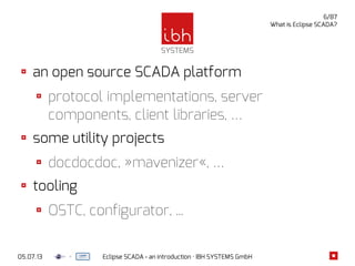 05.07.13 Eclipse SCADA - an introduction · IBH SYSTEMS GmbH
6/87
What is Eclipse SCADA?
an open source SCADA platform
protocol implementations, server
components, client libraries, …
some utility projects
docdocdoc, »mavenizer«, …
tooling
OSTC, configurator, ...
 