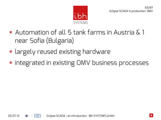 05.07.13 Eclipse SCADA - an introduction · IBH SYSTEMS GmbH
65/87
Eclipse SCADA in production: OMV
Automation of all 5 tank farms in Austria & 1
near Sofia (Bulgaria)
largely reused existing hardware
integrated in existing OMV business processes
 