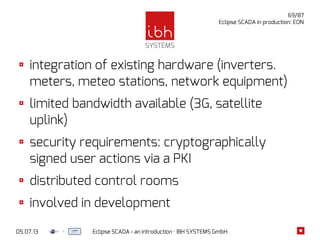 05.07.13 Eclipse SCADA - an introduction · IBH SYSTEMS GmbH
69/87
Eclipse SCADA in production: EON
integration of existing hardware (inverters.
meters, meteo stations, network equipment)
limited bandwidth available (3G, satellite
uplink)
security requirements: cryptographically
signed user actions via a PKI
distributed control rooms
involved in development
 