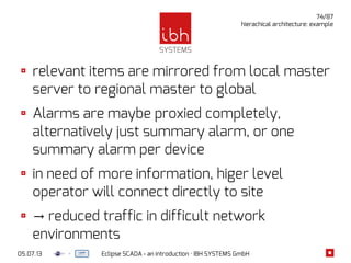 05.07.13 Eclipse SCADA - an introduction · IBH SYSTEMS GmbH
74/87
hierachical architecture: example
relevant items are mirrored from local master
server to regional master to global
Alarms are maybe proxied completely,
alternatively just summary alarm, or one
summary alarm per device
in need of more information, higer level
operator will connect directly to site
→ reduced traffic in difficult network
environments
 