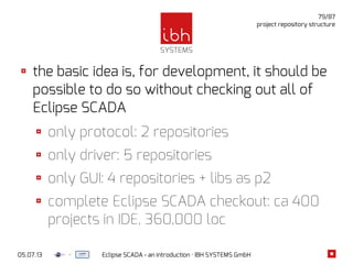 05.07.13 Eclipse SCADA - an introduction · IBH SYSTEMS GmbH
79/87
project repository structure
the basic idea is, for development, it should be
possible to do so without checking out all of
Eclipse SCADA
only protocol: 2 repositories
only driver: 5 repositories
only GUI: 4 repositories + libs as p2
complete Eclipse SCADA checkout: ca 400
projects in IDE, 360,000 loc
 