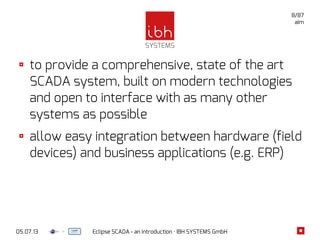 05.07.13 Eclipse SCADA - an introduction · IBH SYSTEMS GmbH
8/87
aim
to provide a comprehensive, state of the art
SCADA system, built on modern technologies
and open to interface with as many other
systems as possible
allow easy integration between hardware (field
devices) and business applications (e.g. ERP)
 