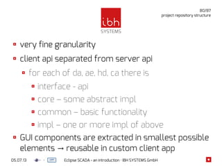 05.07.13 Eclipse SCADA - an introduction · IBH SYSTEMS GmbH
80/87
project repository structure
very fine granularity
client api separated from server api
for each of da, ae, hd, ca there is
interface - api
core – some abstract impl
common – basic functionality
impl – one or more impl of above
GUI components are extracted in smallest possible
elements reusable in custom client app→
 