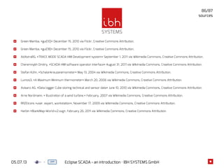 05.07.13 Eclipse SCADA - an introduction · IBH SYSTEMS GmbH
86/87
Green Mamba, »gui(10)« December 15, 2010 via Flickr, Creative Commons Attribution.
Green Mamba, »gui(18)« December 15, 2010 via Flickr, Creative Commons Attribution.
AdAstraRG, »TRACE MODE SCADA HMI Development system« September 1, 2011 via Wikimedia Commons, Creative Commons Attribution.
Cheremnykh Dmitry, »SCADA HMI software operator interface« August 31, 2011 via Wikimedia Commons, Creative Commons Attribution.
Stefan Kühn, »Schalenkreuzanemometer« May 13, 2004 via Wikimedia Commons, Creative Commons Attribution.
Lumos3, »A Maximum Minimum thermometer« March 20, 2006 via Wikimedia Commons, Creative Commons Attribution.
Avisaro AG, »Data logger Cube storing technical and sensor data« June 10, 2010 via Wikimedia Commons, Creative Commons Attribution.
Arne Nordmann, » Illustration of a wind turbine.« February, 2007 via Wikimedia Commons, Creative Commons Attribution.
RRZEicons »user, expert, workstation«, November 17, 2009 via Wikimedia Commons, Creative Commons Attribution.
Harbin »BlankMap-World-v2.svg«, February 26, 2011 via Wikimedia Commons, Creative Commons Attribution.
sources
 