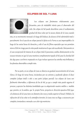 SALITRE HOTEL , CAMPING Y OBSERVATORIO ASTRONÓMICO
Ctra. Comarcal 373. 29491 Algatocín ( Málaga )
Tlfs.: 952 11 70 05 / Fax.: 952 11 70 06
ECLIPSES DE SOL Y LUNA
Los eclipses son fenómenos relativamente poco
frecuentes, pero de indudable interés para el observador del
cielo. Un eclipse de Sol puede describirse como el ocultamiento
gradual del disco solar por la oscura silueta de la Luna cuando
ésta, en su movimiento mensual a lo largo del Zodiaco, da alcance al Sol cubriéndolo total o
parcialmente. En el caso de un eclipse parcial el efecto en la Tierra es casi imperceptible a lo
largo de las varias horas de duración, y sólo el uso de filtros especiales que nos permitan
mirar al Sol sin riesgo para la vista puede mostrarnos lo que está sucediendo. Únicamente en
el caso excepcional de tratarse de un eclipse total el panorama cambia drásticamente en los
escasos minutos en que la Luna mantiene completamente tapado al Sol, pues la claridad del
día deja paso a un breve crepúsculo en el que incluso aparecen las estrellas más brillantes y
los planetas observables a simple vista.
Por su parte, en un eclipse de Luna se observa un gradual oscurecimiento de la Luna
Llena a lo largo de varias horas, iniciándose por un extremo y pudiendo afectar al disco
completo (eclipse total) o sólo a una parte (eclipse parcial). Los eclipses de Luna son
fácilmente observables, a diferencia de los de Sol, ya que a simple vista puede seguirse el
proceso y apreciar las distintas tonalidades que va adquiriendo nuestro satélite a medida
que penetra en la sombra que la propia Tierra proyecta en dirección opuesta al Sol, (que
a la distancia de la Luna tiene un diámetro dos veces y media superior al lunar). Debido a la
refracción de la luz solar en la atmósfera terrestre, la Luna rara vez llega a oscurecerse por
completo, tornándose a menudo a un color rojo mortecino.
 