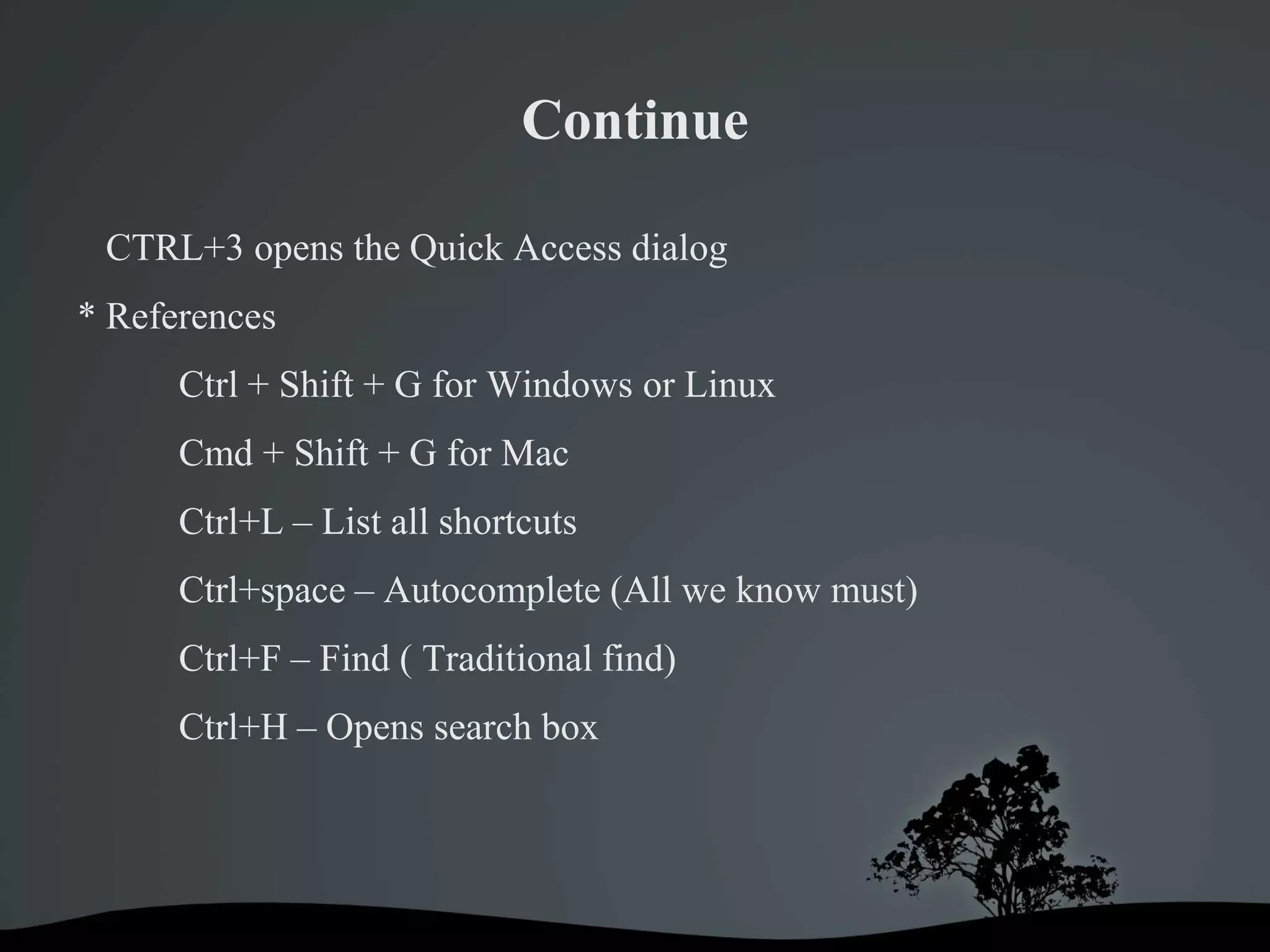 Continue

 CTRL+3 opens the Quick Access dialog
* References
      Ctrl + Shift + G for Windows or Linux
      Cmd + Shift + G for Mac
      Ctrl+L – List all shortcuts
      Ctrl+space – Autocomplete (All we know must)
      Ctrl+F – Find ( Traditional find)
      Ctrl+H – Opens search box
 