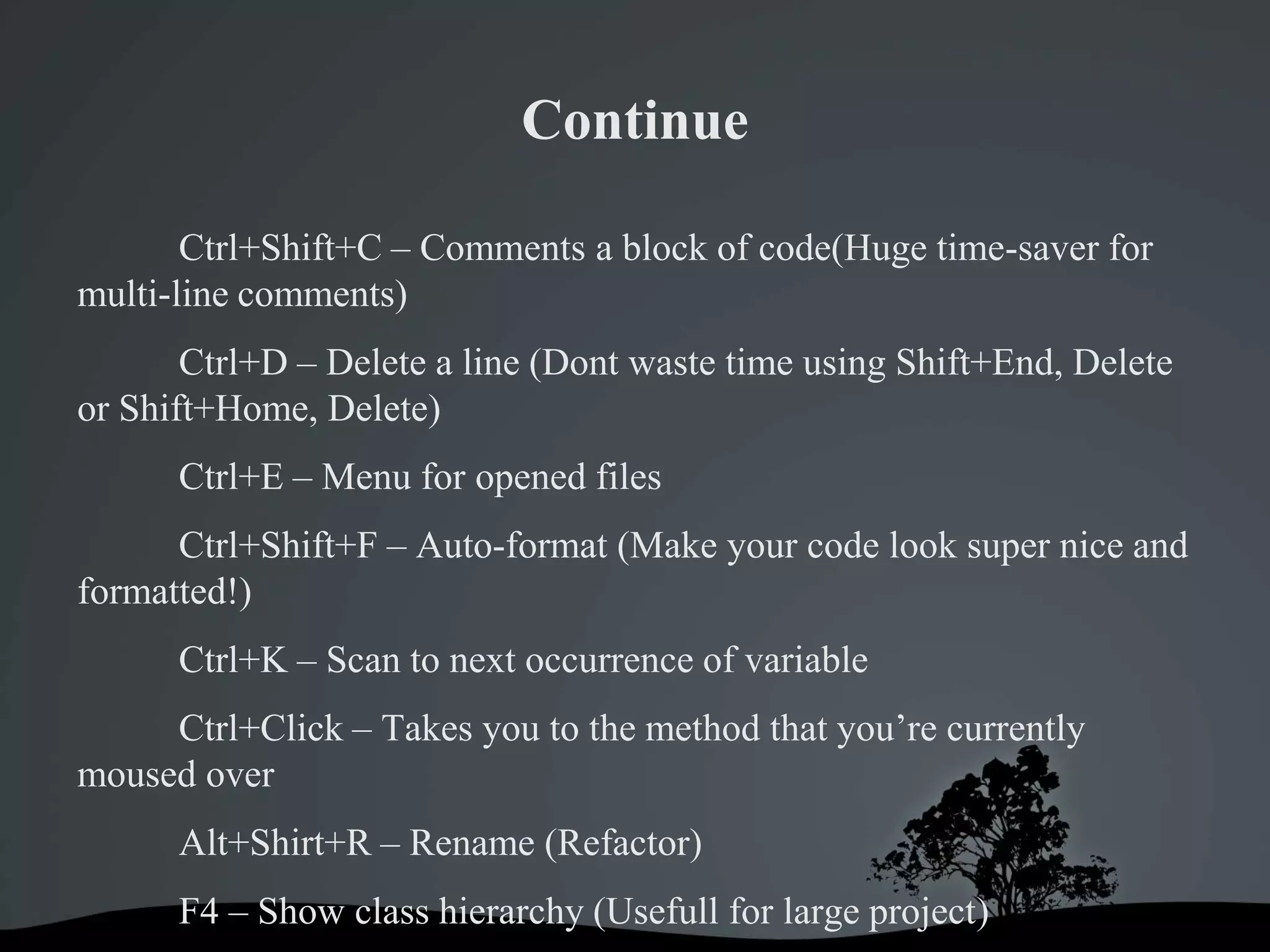 Continue

       Ctrl+Shift+C – Comments a block of code(Huge time-saver for
multi-line comments)
       Ctrl+D – Delete a line (Dont waste time using Shift+End, Delete
or Shift+Home, Delete)
      Ctrl+E – Menu for opened files
      Ctrl+Shift+F – Auto-format (Make your code look super nice and
formatted!)
      Ctrl+K – Scan to next occurrence of variable
     Ctrl+Click – Takes you to the method that you’re currently
moused over
      Alt+Shirt+R – Rename (Refactor)
      F4 – Show class hierarchy (Usefull for large project)
 