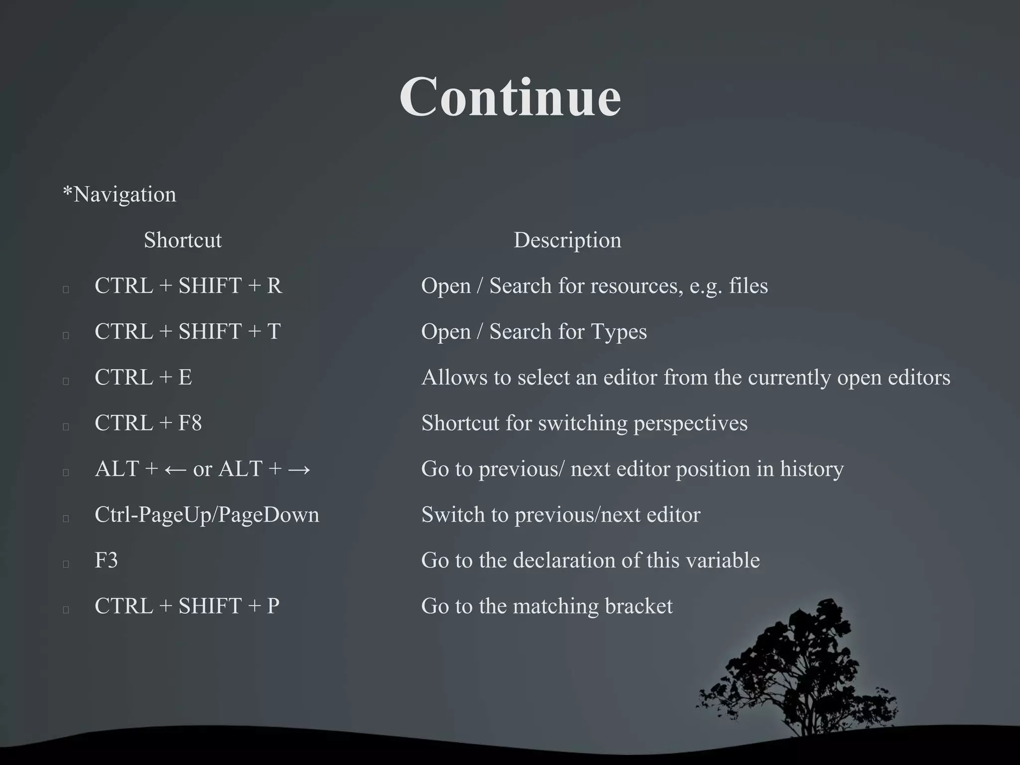 Continue
*Navigation
         Shortcut                    Description
   CTRL + SHIFT + R       Open / Search for resources, e.g. files
   CTRL + SHIFT + T       Open / Search for Types
   CTRL + E               Allows to select an editor from the currently open editors
   CTRL + F8              Shortcut for switching perspectives
   ALT + ← or ALT + →     Go to previous/ next editor position in history
   Ctrl-PageUp/PageDown   Switch to previous/next editor
   F3                     Go to the declaration of this variable
   CTRL + SHIFT + P       Go to the matching bracket
 