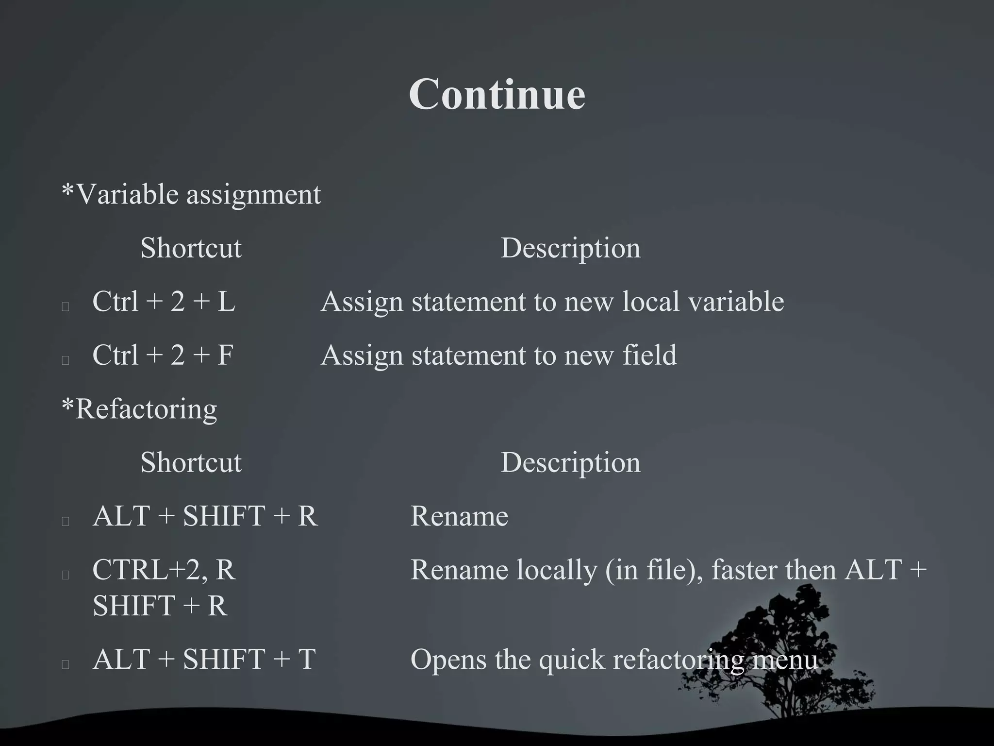 Continue

*Variable assignment
        Shortcut                    Description
   Ctrl + 2 + L      Assign statement to new local variable
   Ctrl + 2 + F      Assign statement to new field
*Refactoring
        Shortcut                    Description
   ALT + SHIFT + R          Rename
   CTRL+2, R                Rename locally (in file), faster then ALT +
    SHIFT + R
   ALT + SHIFT + T          Opens the quick refactoring menu
 