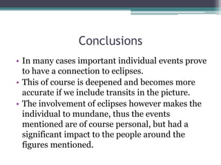 Conclusions
• In many cases important individual events prove
to have a connection to eclipses.
• This of course is deepened and becomes more
accurate if we include transits in the picture.
• The involvement of eclipses however makes the
individual to mundane, thus the events
mentioned are of course personal, but had a
significant impact to the people around the
figures mentioned.

 