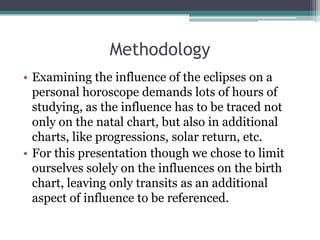 Methodology
• Examining the influence of the eclipses on a
personal horoscope demands lots of hours of
studying, as the influence has to be traced not
only on the natal chart, but also in additional
charts, like progressions, solar return, etc.
• For this presentation though we chose to limit
ourselves solely on the influences on the birth
chart, leaving only transits as an additional
aspect of influence to be referenced.

 