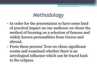 Methodology
• In order for the presentation to have some kind
of practical impact on our audience we chose the
method of focusing on a selection of famous and
widely known personalities from Greece and
abroad.
• From these persons’ lives we chose significant
events and examined whether there is an
astrological influence which can be traced back
to the eclipses.

 