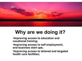 Why are we doing it?   Improving access to education and vocational training;  Improving access to self employment, and business start ups; Improving access to tailored and targeted health care facilities; 