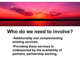 Who do we need to involve? Additionality and complementing existing services.   Providing these services is underpinned by the availability of partners, partnership working.   