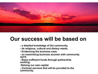 Our success will be based on  - a detailed knowledge of the community,  - its religious, cultural and dietary needs;  - Evidencing the business case;  - on maximising business acumen with community spirit.  - Raise sufficient funds through partnership working,  Raising our own capital  - Contract services that will be provided to the community.   