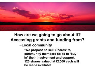 How are we going to go about it? Accessing grants and funding from? Local community We propose to sell ‘Shares’ to community members so as to ‘buy in’ their involvement and support. 120 shares valued at £2500 each will be made available.  