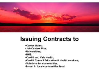 Issuing Contracts to Career Wales;  Job Centers Plus;  Universities;   NHS;  Cardiff and Vale Health;  Cardiff Council Education & Health services;  Solutions for communities, Invest in local communities fund  