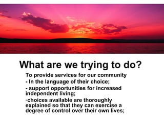 What are we trying to do?   To provide services for our community  - In the language of their choice; - support opportunities for increased independent living; choices available are thoroughly explained so that they can exercise a degree of control over their own lives; 