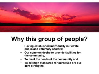 Why this group of people? Having established individually in Private, public and voluntary sectors; Our common desire to provide facilities for the community,  To meet the needs of the community and  To set high standards for ourselves are our core strengths.  