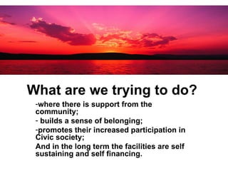 What are we trying to do?   where there is support from the community; builds a sense of belonging;  promotes their increased participation in Civic society; And in the long term the facilities are self sustaining and self financing. 