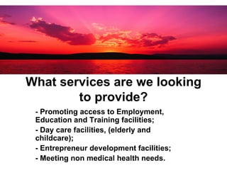 What services are we looking to provide? - Promoting access to Employment, Education and Training facilities; - Day care facilities, (elderly and childcare); - Entrepreneur development facilities;  - Meeting non medical health needs. 
