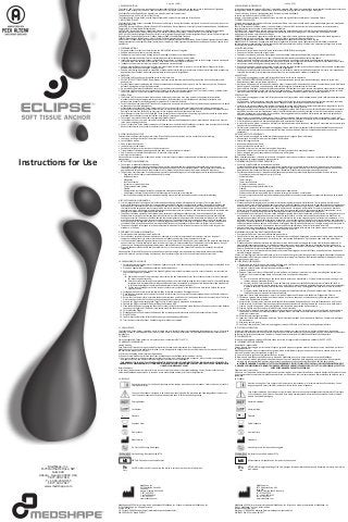 4. WARNINGS
•	 The Eclipse Soft Tissue Anchor is supplied sterile for single use only.
•	 DO NOT ATTEMPT TO RESTERILIZE. Resterilization may result in loss of proper mechanical function of the device and could result in
patient injury.
•	 Carefully inspect product packaging and all device components for damage or defects prior to use. Do not use any device if it appears
defective, damaged, or otherwise compromised.
•	 Do not modify the implant. Modified devices may not perform as intended and could result in patient injury.
•	 The Eclipse Soft Tissue Anchor is not approved for fixation to the posterior elements (pedicles) of the cervical, thoracic or lumbar spine.
Use of the implant or system components for these purposes may result in patient injury.
1. DEVICE DESCRIPTION
The Eclipse™ Soft Tissue Anchors, consisting of non-absorbable PEEK Altera® material, are devices for use in the fixation of ligaments,
tendons, or soft tissue grafts to bone in shoulder, elbow, knee, foot/ankle, and hand/wrist procedures.
The Eclipse Retention Rod and Drive Assembly are manufactured from stainless steel.
The optional suture is USP No. 0 Force Fiber Suture.
The Eclipse Sheath, Eclipse Bullet, and the Eclipse Disposable Gun together comprise the Eclipse Device.
2. INDICATIONS FOR USE
The Eclipse Soft Tissue Anchor is intended for fixation of soft tissue to bone in the shoulder, foot/ankle, knee, hand/wrist, and elbow in the
following procedures:
SHOULDER - Rotator Cuff Repair, Bankart Repair, SLAP Lesion Repair, Biceps Tenodesis, Acromio-Clavicular Separation Repair, Deltoid Repair,
Capsular Shift, or Capsulolabral Reconstruction
FOOT/ANKLE - Lateral Stabilization, Medial Stabilization, Achilles Tendon Repair, Hallux Valgus Reconstruction, Midfoot Reconstruction,
Metatarsal Ligament Repair, Flexor Hallucis Longus for Achilles Tendon Reconstruction, Tendon Transfer in the Foot and Ankle
KNEE - Anterior Cruciate Ligament Repair, Posterior Cruciate Ligament Repair, Medial Collateral Ligament Repair, Lateral Collateral Ligament
Repair, Patellar Tendon Repair, Posterior Oblique Ligament Repair, Illiotibial Band Tenodesis
ELBOW - Biceps Tendon Reattachment, Ulnar or Radial Collateral Ligament Reconstruction
HAND/WRIST - Scapholunate Ligament Reconstruction, Ulnar Collateral Ligament Reconstruction, Radial Collateral Ligament Reconstruction,
Carpometacarpal Joint Arthroplasty (Basal Thumb Joint Arthroplasty), Carpal Ligament Reconstructions and Repairs, Tendon Transfer in the
Hand/Wrist
3. CONTRAINDICATIONS
•	 Surgical procedures other than those listed in the INDICATIONS section of this guide.
•	 Patients with an active local or systemic infection.
•	 Conditions which tend to retard healing such as blood supply limitations or previous infections.
•	 Skeletally immature patients where the implanted device would cross open epiphyseal plates.
•	 Insufficient quality or quantity of bone, comminuted bone surfaces, or pathologic conditions such as cystic change or severe osteopenia
that would impair the ability of the Eclipse Soft Tissue Anchor to securely fixate to the bone.
•	 Inadequate neuromuscular status (e.g. paralysis, inadequate muscle strength).
•	 Patients with conditions such as mental illness, senility or alcoholism that tend to restrict his or her ability or willingness to follow
postoperative instructions during the healing process.
•	 Patients with foreign body sensitivity, suspected or documented material allergy or intolerance. Where material sensitivity is suspected,
appropriate tests should be conducted and sensitivity ruled out prior to implantation.
5. PRECAUTIONS
•	 The Eclipse Soft Tissue Anchor should be used only by those physicians who have been trained in the appropriate, specialized
procedures. Knowledge of appropriate surgical techniques, instrumentation, proper selection and placement of implants, and
postoperative patient care and management are essential to a successful outcome.
•	 Correct selection of the Eclipse Soft Tissue Anchor components is extremely important. Carefully select the appropriate device size based
on the needs of each individual patient.
•	 Always handle the Eclipse Soft Tissue Anchor carefully. The surface of the implant must always be protected from damage during
handling. Avoid contacting the implant with other tools or materials that could notch, scratch or otherwise damage the implant surface.
Damage to the implant’s surface finish may result in loss of proper mechanical function of the device.
•	 Never attempt to reuse. Once the Eclipse Soft Tissue Anchor has been removed from the packaging, the device should be either used or
discarded. Never attempt to reuse the implant, even though it may appear undamaged.
•	 The surgeon must make the final decision regarding implant removal.
•	 In the absence of a bursa or pain, removal of the implant in elderly or debilitated patients is not recommended. Extreme care must be
taken when removing the device.
•	 Use only Eclipse Soft Tissue Anchor components. Eclipse devices manufactured by MedShape must not be used in conjunction with other
devices manufactured by any other manufacturer, as component parts may not be compatible.
6. POTENTIAL ADVERSE EFFECTS
Potential adverse effects resulting from use of the Eclipse Soft Tissue Anchor include, but are not limited to, the following:
•	 Loosening, cracking or fracture of the implant components.
•	 Loss of fixation in bone.
•	 Deep or superficial infection.
•	 Irrational injury of soft tissues.
•	 Sensitivity, allergies, or other reaction to the device material.
•	 Tissue reactions including macrophage and foreign body reactions adjacent to implants.
•	 Pain, discomfort, or abnormal sensations due to presence of the implant.
•	 Hematoma or thrombosis.
Adverse effects may necessitate re-operation, revision or removal surgery. Implant removal should be followed by adequate postoperative
management.
7. PATIENT SELECTION INFORMATION
•	 The surgeon is responsible for patient selection.
The surgeon is responsible for understanding the appropriate indications and contraindications associated with the device and
selecting the surgical procedures and techniques determined to be best for each individual patient. Each surgeon must evaluate the
appropriateness of the device and the procedure used to implant the device based on his/her own training and experience.
•	 The physician must determine if the device is appropriate for patients having any of the following physical or emotional conditions:
–
– Drug and/or alcohol and/or smoke addiction and/or abuse.
–
– Infectious disease.
–
– Malignancy.
–
– Local bone tumors.
–
– Systemic or metabolic disorders.
–
– Compromised wound healing.
–
– Obesity.
–
– Demonstrated psychological instability, inappropriate motivation or attitude.
–
– Unwillingness to accept the possibility of multiple surgeries for revision or replacement.
–
– Lacks an understanding that their preoperative capacity may not be fully recovered even after successful implantation.
8. PATIENT COUNSELING INFORMATION
•	 It is the responsibility of the surgeon to provide the patient with appropriate information prior to surgery. The surgeon should
discuss with the patient all possible risks versus potential benefits of treatment considering the patient’s preoperative condition and
expectations for improvement in his/her condition postoperatively. The patient should not have unrealistic expectations regarding
the results that the surgery and implant may provide. In order to make an informed decision, the patient should clearly understand all
applicable warnings, precautions, possible intraoperative and postoperative complications, and possible adverse effects associated with
the surgical procedure and implantation of the device.
•	 The patient should be provided with detailed written instructions regarding postoperative care, and the limitations of the device.
Postoperative care and physical therapy should be structured to prevent excessive loading of the operative extremity until sufficient
healing has occurred. The patient should be advised that noncompliance with postoperative instructions could lead to loss of fixation
or device failure requiring revision surgery to remove the device. The patient should be encouraged to report to his/her surgeon any
unusual changes to the operated extremity. If evidence suggests fixation failure, breakage, or migration of the implant, an intensified
schedule of check-ups is advised and new warnings and instructions to the patient may be necessary to further restrict activities.
•	 The patient should be encouraged to receive prompt medical attention for any infection that may occur, either at the surgery site or
elsewhere in the body.
English (ENG)
11. HOW SUPPLIED
The Eclipse Soft Tissue Anchor is provided sterile for single use only. Carefully inspect sterile packaging for damage prior to use. If the sterile
packaging is found to be damaged or open, do not use the device or attempt to resterilize. Call your MedShape sales representative for a
replacement.
10. GENERAL DIRECTIONS FOR USE
1.	 	
Carefully determine the diameter of the tendon, ligament, or graft  to be fixated using the MedShape graft sizing block provided in the
tenodesis procedure pack.
2.	 Prepare an appropriately sized bone tunnel per standard procedure.
3.	 Push tendon into tunnel using tendon fork. Optional guide pin is provided in procedure pack to ensure the tendon remains secure in
the tunnel during device insertion.
OR
3a.	 Whip stitch the end of the graft using a robust suture (#2 non-absorbable suture). Ensure that each suture limb is at least eight
(8) inches long after suturing.
3b.	 Pass the Suture Lasso through the implant body and pass one suture limb through the Suture Lasso loop. For the small diameter
implants where standard commercially available suture lasso is incompatible, the optional pre-loaded suture loop may be used
to facilitate the passage of the whipped stitched suture strands through the body.
3c.	 Pull the suture limb tight so that the tendon is held securely at the tip of the Sheath. Secure both suture limbs in the suture
cleat on the Gun.
4.	 Disengage the Knob Lock to rotate the implant body for desired orientation. Reengage the Lock.
5.	 Place the Sheath assembly into the bone tunnel and carefully insert, ensuring that the compressed portion of the Sheath is adjacent
with the tendon.
6.	 Ensure that the Sheath is fully inserted in the desired orientation until the back of the device is flush with the cortical layer. The Strike
Plate located on the back of the Gun may be gently tapped to facilitate insertion.
7.	 Squeeze the Trigger and disengage the Trigger Lock to release Trigger in preparation for deployment.
8.	 Squeeze the Trigger to advance the Bullet along the Retention Rod.
9.	 Once the Bullet begins to engage the Sheath, ensure that the Bullet is centralized within the Sheath. Continue to advance the Bullet by
squeezing the Trigger until the Bullet is fully seated within the Sheath cannulae.
10.	 Fully release the Trigger.
11.	 Disengage Knob Lock and remove the Retention Rod by rotating counter-clockwise until fully disconnected from Sheath.
12.	 Discard the Gun.
13.	 Confirm deployment of the Eclipse Soft Tissue Anchor and adequate graft fixation.
14.	 Trim the excess suture if present. Complete surgical procedure as required.
12. STORAGE
Store the Eclipse Soft Tissue Anchors in a dry place at room temperature (20°C to 25°C).
9. PREOPERATIVE PLANNING INFORMATION
•	 Careful preoperative planning must be conducted.
•	 Never attempt a surgical procedure with defective, damaged, or otherwise compromised instruments or implants. Inspect all
components preoperatively to ensure that the device components and instruments are appropriate for use.
•	 It is the physician’s responsibility to determine the correct size of Eclipse Soft Tissue Anchor to be implanted. The physician should always
have an inventory of sterile implants on hand at the time of surgery to ensure availability of the optimum size for the patient. If any of
the devices are damaged during attempted placement, additional devices of the same size should be available.
•	 Alternate fixation methods should also be available for use in the event that the Eclipse Soft Tissue Anchor cannot be successfully
implanted.
Handling of the Eclipse Soft Tissue Anchor and ancillary surgical instruments must be performed in accordance with aseptic handling
practices to maintain sterility following sterilization by the manufacturer (Device) or by the healthcare facility (Instruments).
13. WARRANTY INFORMATION
Limited Liability:
Each Eclipse Soft Tissue Anchor is guaranteed for materials, function, and workmanship for a single patient use.
MedShape shall not be liable, expressly or implied, for any damage which might arise or be caused, whether by the customer or by any of
the users of the product, as a result of:
a)	 Misuse, mishandling, and/or improper organization.
b)	 Repairs or modifications performed other than by MedShape or a MedShape authorized repair facility.
c)	 Use in any manner or medical procedure other than those for which it is designed; and any special, indirect, and/or consequential
damages of any kind and however caused arising from the sale or use of the product.
THIS WARRANTY IS IN LIEU OF ALL OTHER WARRANTIES, EXPRESS, IMPLIED, AND/OR STATUTORY, INCLUDING, BUT NOT LIMITED TO,
WARRANTIES OF MERCHANTABILITY, FITNESS, AND/OR SUITABILITY FOR A PARTICULAR PURPOSE, AND OF ALL OTHER OBLIGATIONS OR
LIABILITIES ON MEDSHAPE’S PART
Return Conditions:
In the event the device must be returned for any reason, return the product in the original packaging. Contact Customer Service or an
authorized MedShape representative to receive a return authorization number prior to returning shipment.
14. SYMBOLS
Italian (ITA)
1. DESCRIZIONE DEL DISPOSITIVO
I Sistemi di ancoraggio per tessuti molli Eclipse™, costituiti da materiale PEEK Altera® non riassorbibile, sono dispositivi da utilizzare per fissare alle
ossa legamenti, tendini o innesti di tessuti molli in interventi a spalle, gomiti, ginocchia, piedi/caviglie e mani/polsi.
L'asta di ritenzione Eclipse e il gruppo guida sono realizzati in acciaio inossidabile.
La sutura opzionale è sutura Force Fiber USP n. 0.
Insieme, il rivestimento Eclipse, il proiettile Eclipse e la pistola usa e getta Eclipse costituiscono il dispositivo Eclipse.
8. INFORMAZIONI SUI CONSIGLI AI PAZIENTI
•	 È responsabilità del chirurgo fornire al paziente le informazioni appropriate prima dell'intervento. Il chirurgo deve discutere con il
paziente di tutti i rischi possibili rispetto a quelli che saranno i potenziali benefici del trattamento, in considerazione della condizione pre-
operatoria del paziente e delle aspettative di migliorare la propria condizione dopo l'operazione. Il paziente non deve avere aspettative
non realistiche riguardo ai risultati che possono venire dall'intervento chirurgico e dall'impianto. Per poter prendere una decisione
informata, il paziente deve comprendere chiaramente tutte le avvertenze applicabili, le precauzioni, le possibili complicazioni intra e
post-operatorie e i possibili effetti indesiderati associati alla procedura chirurgica e all'impianto del dispositivo.
•	 Al paziente devono essere fornite istruzioni scritte dettagliate riguardo alla cura post-operatoria e alle limitazioni del dispositivo. La cura
post-operatoria e la terapia fisica devono essere strutturate per prevenire un carico eccessivo dell'estremità operata finché non si è
raggiunta una guarigione sufficiente. Il paziente deve essere informato che se non vengono seguite le istruzioni post-operatorie, vi è la
possibilità di perdere il fissaggio del dispositivo o di guastarlo, il che richiederebbe un intervento chirurgico di revisione per rimuovere il
dispositivo. Il paziente deve essere incoraggiato a riferire al proprio chirurgo qualsiasi cambiamento insolito dell'estremità operata. Se c'è
evidenza di aspetti che fanno pensare a un problema di fissaggio o alla migrazione dell'impianto, si consiglia un programma intensivo di
controlli ed è necessario istruire il paziente con nuove avvertenze e indicazioni per limitare ulteriormente le attività.
•	 Il paziente deve essere incoraggiato a sottoporre tempestivamente il problema all'attenzione di un medico per qualsiasi eventualità di
infezione, sia sul luogo dell'intervento che in qualsiasi altro punto del corpo.
2. INDICAZIONI PER L'USO
Il Sistema di ancoraggio per tessuti molli Eclipse è pensato per fissare un tessuto molle alle ossa di spalle, piedi/caviglie, ginocchia, mani/polsi e
gomiti negli interventi seguenti:
SPALLA - Riparazione di cuffia dei rotatori, lesione di Bankart, lesione di SLAP, tenodesi del bicipite, separazione acromio-clavicolare,
deltoide, spostamento capsulare o ricostruzione capsulo-labrale
PIEDE/CAVIGLIA - Stabilizzazione laterale, stabilizzazione mediale, riparazione del tendine di Achille, ricostruzione dell'alluce valgo,
ricostruzione del midfoot, riparazione del legamento metatarsale, flexor hallucis longus per la ricostruzione del tendine di Achille,
trasferimento di tendine nel piede e nella caviglia
CHINOCCHIO - Riparazione di legamento crociato anteriore, legamento crociato posteriore, legamento collaterale mediale, legamento
collaterale laterale, tendine patellare, legamento obliquo posteriore, tenodesi della banda ileotibiale
GOMITO - Riattaccamento del tendine del bicipite, ricostruzione del legamento collaterale ulnare o radiale
MANO/POLSO - Ricostruzione di legamento scafo-lunato, legamento collaterale ulnare, legamento collaterale radiale, artroplastica
dell'articolazione carpometacarpale (artroplastica dell'articolazione basale del pollice), ricostruzioni e riparazioni del legamento carpale,
trasferimento di tendini nella mano e nel polso
3. CONTROINDICAZIONI
•	 Interventi chirurgici diversi da quelli elencati nella sezione INDICAZIONI di questa guida.
•	 Pazienti con infezioni sistemiche o locali in atto.
•	 Condizioni che tendono a ritardare la guarigione, quali ad esempio limitazione nell'apporto di sangue o infezioni precedenti.
•	 Pazienti con immaturità scheletrica nei quali il dispositivo impiantato attraverserebbe piatti epifisari aperti.
•	 Qualità o quantità insufficiente di osso, superfici ossee comminute o condizioni patologiche quali ad esempio mutamenti cistici o
osteopenia severa, che pregiudicherebbero la capacità del Sistema di ancoraggio per tessuti molli Eclipse di fissarsi saldamente all'osso.
•	 Stato neuromuscolare inadeguato (ad esempio paralisi, forza dei muscoli inadeguata).
•	 Pazienti con condizioni correlate ad esempio a salute mentale, senilità o alcolismo, che tendono a limitare la loro capacità o propensione
a seguire le istruzioni post-operatorie durante il processo di guarigione.
•	 Pazienti con sensibilità a corpi estranei nonché allergie o intolleranze a materiali sospette o documentate. Nei casi in cui si sospetta una
sensibilità al materiale, prima di impiantare è opportuno fare test appropriati ed escludere la sensibilità.
4. AVVERTENZE
•	 Il Sistema di ancoraggio per tessuti molli Eclipse viene fornito sterile per un singolo uso.
•	 NON TENTARE DI STERILIZZARLO NUOVAMENTE. La risterilizzazione può causare la perdita della funzione meccanica corretta del
dispositivo e potrebbe causare lesioni al paziente.
•	 Ispezionare attentamente la confezione del prodotto e tutti i componenti del dispositivo alla ricerca di eventuali danni prima di utilizzarlo.
Non utilizzare un dispositivo se questo appare difettoso, danneggiato o compromesso in altro modo.
•	 Non modificare l'impianto. I dispositivi modificati potrebbero non funzionare nel modo previsto e potrebbero causare lesioni ai pazienti.
•	 Il Sistema di ancoraggio per tessuti molli Eclipse non è approvato per il fissaggio a elementi posteriori (peduncoli) della spina cervicale,
toracica o lombare. L'uso dell'impianto o dei componenti del sistema per questi scopi può causare lesioni al paziente.
5. PRECAUZIONI
•	 Il Sistema di ancoraggio per tessuti molli Eclipse deve essere utilizzato solo da medici adeguatamente istruiti sulle procedure appropriate
e specializzate.
Per ottenere un risultato positivo è essenziale la conoscenza delle tecniche chirurgiche appropriate e della strumentazione, la corretta
selezione e il corretto posizionamento degli impianti, l'adeguata cura e gestione post-operatoria del paziente.
•	 La scelta corretta dei componenti del Sistema di ancoraggio per tessuti molli Eclipse è estremamente importante. Scegliere con cura la
dimensione appropriata del dispositivo sulla base delle esigenze di ogni singolo paziente.
•	 Maneggiare sempre con estrema cura il Sistema di ancoraggio per tessuti molli Eclipse. La superficie dell'impianto deve essere sempre
protetta dai danni durante la manipolazione. Evitare il contatto dell'impianto con altri strumenti o materiali che potrebbero intaccare,
graffiare o danneggiare in altro modo la sua superficie. Il danneggiamento della superficie dell'impianto può causare la perdita della
corretta funzione meccanica del dispositivo.
•	 Non provare mai a riutilizzare un dispositivo già usato. Dopo aver estratto dalla confezione il Sistema di ancoraggio per tessuti molli
Eclipse, il dispositivo deve essere utilizzato oppure gettato. Non tentare di riutilizzare l'impianto, anche se sembra non avere alcun danno.
•	 È il chirurgo a dover prendere la decisione finale riguardo la rimozione dell'impianto.
•	 In assenza di cavità o dolore, la rimozione dell'impianto in pazienti anziani o debilitati non è consigliata. È necessario avere estrema cura
quando si rimuove il dispositivo.
•	 Utilizzare solo i componenti del Sistema di ancoraggio per tessuti molli Eclipse. I dispositivi Eclipse prodotti da MedShape non devono
essere utilizzati in combinazione con altri dispositivi realizzati da altri produttori, dato che i componenti potrebbero non essere
compatibili.
6. POTENZIALI EFFETTI INDESIDERATI
L'uso del Sistema di ancoraggio per tessuti molli Eclipse può portare ai seguenti effetti indesiderati:
•	 Allentamento, incrinatura o rottura dei componenti dell'impianto.
•	 Perdita di fissaggio nell'osso.
•	 Infezione profonda o superficiale.
•	 Lesioni irrazionali dei tessuti molli.
•	 Sensibilità, allergie o altre reazioni al materiale del dispositivo.
•	 Reazioni dei tessuti incluse reazioni dei macrofagi o da corpi estranei nelle vicinanze degli impianti.
•	 Dolore, disagio o sensazioni anomale dovute alla presenza dell'impianto.
•	 Ematoma o trombosi.
Effetti indesiderati possono richiedere un intervento chirurgico di rioperazione, revisione o rimozione. La rimozione dell'impianto deve
essere seguita da un'adeguata gestione post-operatoria.
7. INFORMAZIONI PER LA SELEZIONE DEI PAZIENTI
•	 Il chirurgo è responsabile per la selezione del paziente.
È responsabilità del chirurgo comprendere le indicazioni appropriate e le controindicazioni associate al dispositivo e alla scelta delle
procedure e delle tecniche chirurgiche considerate le migliori per ogni singolo paziente. Ciascun chirurgo deve valutare l'idoneità del
dispositivo e della procedura utilizzata per impiantare il dispositivo in base alla propria preparazione ed esperienza.
•	 Il medico deve determinare se il dispositivo è appropriato per pazienti che presentano le seguenti condizioni fisiche o emotive:
–
– Dipendenza e/o abuso di droghe e/o alcol e/o fumo.
–
– Malattie infettive.
–
– Tumori maligni.
–
– Tumori locali alle ossa.
–
– Disordini metabolici o sistemici.
–
– Rimarginazione compromessa della ferita.
–
– Obesità.
–
– Instabilità psicologica dimostrata, attitudine o motivazione inappropriata.
–
– Riluttanza ad accettare la possibilità di più interventi chirurgici per revisione o sostituzione.
–
– Mancata comprensione che le capacità pre-operatorie potrebbero non essere completamente recuperate anche dopo un impianto
riuscito.
9. INFORMAZIONI SULLA PIANIFICAZIONE PREOPERATORIA
•	 È necessario condurre un'accurata pianificazione preoperatoria.
•	 Non affrontare mai un'operazione chirurgica con impianti o strumenti difettosi, danneggiati o compromessi in altro modo. Ispezionare
tutti gli elementi prima dell'operazione per verificare che i componenti del dispositivo e gli strumenti siano nello stato ottimale per
essere utilizzati.
•	 È responsabilità del medico determinare la dimensione corretta del Sistema di ancoraggio per tessuti molli Eclipse da impiantare. Al
momento dell'operazione chirurgica, il medico deve sempre tenere a portata di mano una scorta di impianti sterili per garantirsi la
disponibilità della dimensione ottimale per il paziente. È opportuno avere disponibili altri dispositivi di uguale dimensione nel caso in cui
durante il tentativo di impianto un dispositivo si dovesse danneggiare.
•	 Inoltre, nel caso in cui non fosse possibile impiantare il Sistema di ancoraggio per tessuti molli Eclipse, è opportuno avere a disposizione
metodi di fissaggio alternativi.
Il Sistema di ancoraggio per tessuti molli Eclipse  e gli altri strumenti chirurgici accessori devono essere maneggiati attenendosi alle pratiche
di gestione asettica, finalizzate a mantenerli sterili anche dopo il processo di sterilizzazione effettuato dal produttore (dispositivo) o dalla
struttura sanitaria (strumenti).
10. ISTRUZIONI D'USO GENERALI
1. Determinare con cura il diametro del tendine, del legamento o dell'innesto  da fissare utilizzando il blocco di misurazione dell'innesto
MedShape fornito nel pacco per la procedura di tenodesi.
2. Preparare un tunnel osseo di dimensione appropriata secondo la
procedura standard.
3. Spingere il tendine nel tunnel utilizzando la forcella tendinea. Nel pacco per la procedura è incluso uno spillo guida opzionale per
assicurarsi che il tendine rimanga fissato nel tunnel durante l'inserzione del dispositivo.
OPPURE
3a.	 Cucire l'estremità dell'innesto con una sutura robusta (sutura non riassorbibile n. 2). Dopo la sutura, assicurarsi che ogni suo
lembo sia lungo almeno otto (8) pollici.
3b.	 Passare il laccio di sutura attraverso il corpo dell'impianto e passare un lembo della sutura attraverso l'anello del laccio di
sutura. Per gli impianti di piccolo diametro e per i quali i lacci di sutura standard disponibili in commercio non sono compatibili,
è possibile utilizzare il laccio di sutura precaricato opzionale per facilitare il passaggio del filo della sutura cucita attraverso il
corpo.
3c.	 Stringere il lembo della sutura in modo che il tendine risulti stabilmente fermo all'apice del rivestimento. Fissare entrambi i
lembi della sutura nel perno della sutura sulla pistola.
4. Sganciare il blocco della manopola per ruotare il corpo dell'impianto nell'orientamento desiderato. Riagganciare il blocco.
5. Posizionare il gruppo del rivestimento nel tunnel osseo e inserire con attenzione, assicurandosi che la porzione compressa del
rivestimento sia adiacente al tendine.
6. Accertarsi che il rivestimento sia inserito totalmente nell'orientamento desiderato, finché il retro del dispositivo non è a filo con il
livello corticale. Per facilitare l'inserzione è possibile estrarre delicatamente la piastra di battuta che si trova sul retro della pistola.
7. Premere il grilletto e sganciare il blocco del grilletto per rilasciarlo in preparazione dell'inserimento.
8. Premere il grilletto per far avanzare il proiettile lungo l'asta di ritenzione.
9. Una volta che il proiettile ha iniziato a impegnare il rivestimento, accertarsi che il proiettile sia centrato all'interno del rivestimento.
Continuare a far avanzare il proiettile premendo il grilletto finché il proiettile non è completamente in posizione all'interno della
cannula del rivestimento.
10.	 Rilasciare completamente il grilletto.
11. Sganciare il blocco della manopola e rimuovere l'asta di ritenzione ruotando in senso antiorario finché non è totalmente scollegata
dal rivestimento.
12. Mettere da parte la pistola.
13. Verificare l'inserimento del Sistema di ancoraggio per tessuti molli Eclipse e che l'innesto sia adeguatamente fissato.
11. STATO DELLA FORNITURA
Il Sistema di ancoraggio per tessuti molli Eclipse viene fornito sterile per un singolo uso. Prima di utilizzare il dispositivo, ispezionare
attentamente la confezione sterile alla ricerca di eventuali danni. Se la confezione sterile è danneggiata o aperta, non utilizzare il dispositivo
né tentare di sterilizzarlo nuovamente. Contattare il rappresentante commerciale di MedShape per sostituire il dispositivo.
12. CONSERVAZIONE
I Sistemi di ancoraggio per tessuti molli Eclipse vanno conservati in luoghi asciutti a temperatura ambiente (da 20°C a 25°C).
13. INFORMAZIONI SULLA GARANZIA
Limitazione di responsabilità:
Ciascun Sistema di ancoraggio per tessuti molli Eclipse è garantito per quanto riguarda materiali, funzionamento e manifattura per l'uso su
un singolo paziente.
MedShape non sarà da ritenersi responsabile, esplicitamente o implicitamente, per qualsiasi danno verificatosi o causato, da parte del
cliente o di qualsiasi utente del prodotto, a seguito di:
a)	 Uso errato, cattiva gestione e/o organizzazione non corretta.
b)	 Riparazioni o modifiche eseguite da una parte diversa da MedShape o un centro di riparazioni autorizzato da MedShape.
c)	 L'uso in qualsiasi modo o procedura medica diversi da quelli per cui il prodotto è stato progettato; nonché qualsiasi danno speciale,
indiretto e/o consequenziale di qualsiasi tipo e causato in qualunque modo che derivi dalla vendita o dall'uso del prodotto.
LA PRESENTE GARANZIA È IN LUOGO DI TUTTE LE ALTRE GARANZIE, ESPLICITE, IMPLICITE E/O LEGALI, INCLUSE SENZA LIMITAZIONE LE
GARANZIE DI COMMERCIABILITÀ, IDONEITÀ E/O ADEGUATEZZA PER UN PARTICOLARE SCOPO, E DI TUTTI GLI ALTRI OBBLIGHI O TUTTE LE
ALTRE RESPONSABILITÀ DA PARTE DI MEDSHAPE
Condizioni per la restituzione:
Nel caso in cui il dispositivo debba essere restituito per qualsiasi ragione, restituirlo nella confezione originale. Rivolgersi all'Assistenza clienti
o a un rappresentante commerciale di MedShape autorizzato  per ottenere un codice di autorizzazione alla restituzione da utilizzare per la
spedizione.
14. SIMBOLI
Rx
Only
MR
MedShape	and	PEEK	Altera	are	registered	trademarks	of	MedShape,	Inc.	Eclipse	is	a	trademark	of	MedShape,	Inc.
© 2013 MedShape, Inc. All rights reserved.	
Printed in USA.	
U.S. Patent 8,069,858	and patt:http://www.medshape.com/patents.html
MK-10091 Rev. 01 Issued 04/2017.
MedShape, Inc.
1575 Northside Drive, NW
Suite 440
Atlanta,  Georgia  30318 USA
T: 877-343-7016
T: +1-404-249-9155
F: 877-343-7017
www.medshape.com
MedShape	e	PEEK	Altera	sono	marchi	registrati	di	MedShape,	Inc.	Eclipse	è	un	marchio	commerciale	di	MedShape,	Inc.
© 2013 MedShape, Inc. Tutti i diritti riservati.	
Stampato negli Stati Uniti.	
Brevetto U.S. 8.069.858 e patt:http://www.medshape.com/patents.html
MK-10091 Rev. 01 Emesso a 04/2017.
MedShape, Inc.
1575 Northside Drive, NW
Suite 440
Atlanta, Georgia  30318 Stati Uniti
Tel.: 877-343-7016
Tel.: +1-404-249-9155
Fax: 877-343-7017
www.medshape.com
MedShape, Inc.
1575 Northside Drive, NW
Suite 440
Atlanta,  Georgia 30318 USA
T: 877-343-7016
T: +1-404-249-9155
F: 877-343-7017
www.medshape.com
Instructions for Use
Istruzioni	e	consigli	per	l'uso.	Leggere	tutte	le	avvertenze,	le	precauzioni	e	le	istruzioni	inserite	nella	confezione.	Se	non	
vengono seguite le misure indicate si possono verificare severe lesioni al paziente.
L'uso	di	questo	prodotto	è	pensato	per	essere	limitato	a	persone	che	sono	state	adeguatamente	informate	sull'intervento	
e che conoscono i rischi intrinseci. Il paziente deve essere completamente informato sulla necessità di limitare l'attività	
durante il periodo di guarigione.
Numero	di	catalogo.
Numero	di	lotto.
Quantità.
Data	di	scadenza.
Non	riutilizzare.
Produttore.
Non	utilizzare	se	la	confezione	è	danneggiata.
Sterilizzato	con	ossido	di	etilene	(ETO).
RM	compatibile:	il	dispositivo	non	comporta	rischi	conosciuti.
ATTENZIONE:	le	leggi	federali	degli	Stati	Uniti	pongono	limitazioni	alla	vendita	di	questo	dispositivo	per	mezzo	o	per	ordine	
di un medico.
CAUTION: Federal (USA) Law restricts this device to sale by or on the order of a physician.
Rx
Only
MR Safe: Device poses no known hazards.
MR
Quantity.
Sterilized Using Etheylene Oxide (ETO).
The use of this product is intended to be limited to persons trained in the procedure and knowledgeable of the inherent
risks. The patient should be fully informed about the need to limit activity during healing.
Consult Instructions For Use. Read all package insert warnings, precautions, and instructions. Failure to do so may result in
severe patient injury.
Catalog Number.
Lot Number.
Expiration Date.
Do Not Reuse.
Manufacturer.
Do Not Use If Package Is Damaged.
 