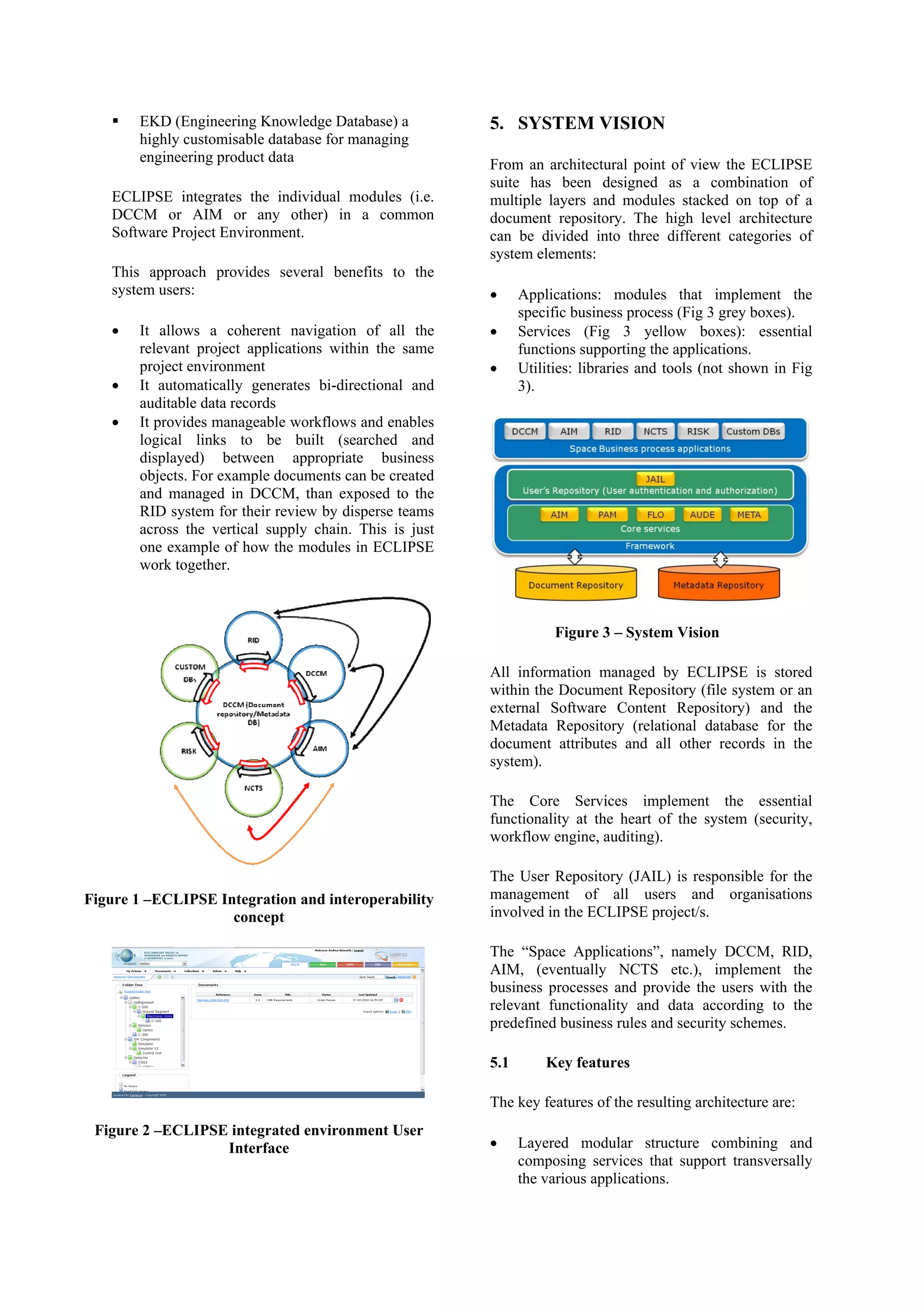 EKD (Engineering Knowledge Database) a
highly customisable database for managing
engineering product data
ECLIPSE integrates the individual modules (i.e.
DCCM or AIM or any other) in a common
Software Project Environment.
This approach provides several benefits to the
system users:
• It allows a coherent navigation of all the
relevant project applications within the same
project environment
• It automatically generates bi-directional and
auditable data records
• It provides manageable workflows and enables
logical links to be built (searched and
displayed) between appropriate business
objects. For example documents can be created
and managed in DCCM, than exposed to the
RID system for their review by disperse teams
across the vertical supply chain. This is just
one example of how the modules in ECLIPSE
work together.
Figure 1 –ECLIPSE Integration and interoperability
concept
Figure 2 –ECLIPSE integrated environment User
Interface
5. SYSTEM VISION
From an architectural point of view the ECLIPSE
suite has been designed as a combination of
multiple layers and modules stacked on top of a
document repository. The high level architecture
can be divided into three different categories of
system elements:
• Applications: modules that implement the
specific business process (Fig 3 grey boxes).
• Services (Fig 3 yellow boxes): essential
functions supporting the applications.
• Utilities: libraries and tools (not shown in Fig
3).
Figure 3 – System Vision
All information managed by ECLIPSE is stored
within the Document Repository (file system or an
external Software Content Repository) and the
Metadata Repository (relational database for the
document attributes and all other records in the
system).
The Core Services implement the essential
functionality at the heart of the system (security,
workflow engine, auditing).
The User Repository (JAIL) is responsible for the
management of all users and organisations
involved in the ECLIPSE project/s.
The “Space Applications”, namely DCCM, RID,
AIM, (eventually NCTS etc.), implement the
business processes and provide the users with the
relevant functionality and data according to the
predefined business rules and security schemes.
5.1 Key features
The key features of the resulting architecture are:
• Layered modular structure combining and
composing services that support transversally
the various applications.
 