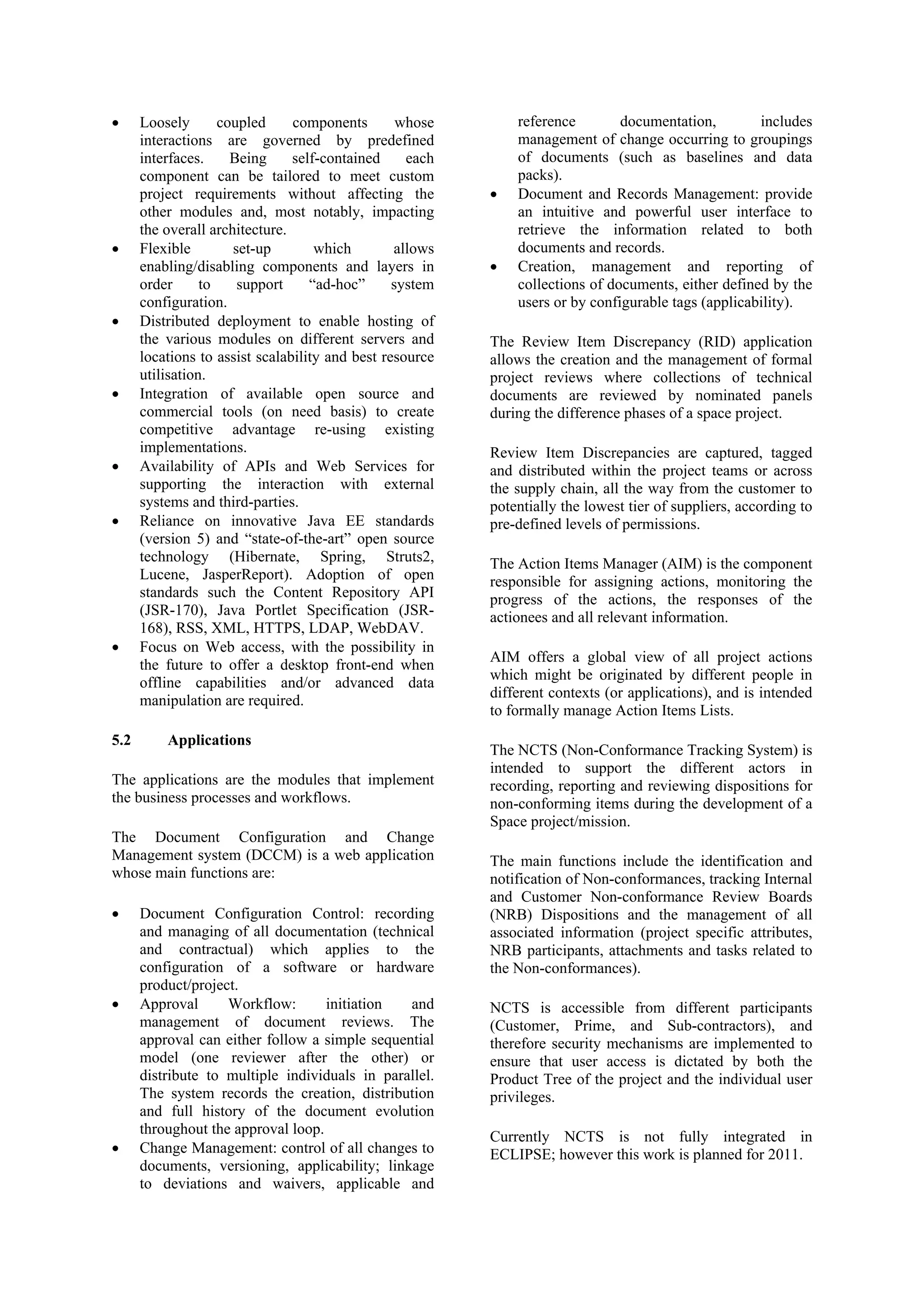 • Loosely coupled components whose
interactions are governed by predefined
interfaces. Being self-contained each
component can be tailored to meet custom
project requirements without affecting the
other modules and, most notably, impacting
the overall architecture.
• Flexible set-up which allows
enabling/disabling components and layers in
order to support “ad-hoc” system
configuration.
• Distributed deployment to enable hosting of
the various modules on different servers and
locations to assist scalability and best resource
utilisation.
• Integration of available open source and
commercial tools (on need basis) to create
competitive advantage re-using existing
implementations.
• Availability of APIs and Web Services for
supporting the interaction with external
systems and third-parties.
• Reliance on innovative Java EE standards
(version 5) and “state-of-the-art” open source
technology (Hibernate, Spring, Struts2,
Lucene, JasperReport). Adoption of open
standards such the Content Repository API
(JSR-170), Java Portlet Specification (JSR-
168), RSS, XML, HTTPS, LDAP, WebDAV.
• Focus on Web access, with the possibility in
the future to offer a desktop front-end when
offline capabilities and/or advanced data
manipulation are required.
5.2 Applications
The applications are the modules that implement
the business processes and workflows.
The Document Configuration and Change
Management system (DCCM) is a web application
whose main functions are:
• Document Configuration Control: recording
and managing of all documentation (technical
and contractual) which applies to the
configuration of a software or hardware
product/project.
• Approval Workflow: initiation and
management of document reviews. The
approval can either follow a simple sequential
model (one reviewer after the other) or
distribute to multiple individuals in parallel.
The system records the creation, distribution
and full history of the document evolution
throughout the approval loop.
• Change Management: control of all changes to
documents, versioning, applicability; linkage
to deviations and waivers, applicable and
reference documentation, includes
management of change occurring to groupings
of documents (such as baselines and data
packs).
• Document and Records Management: provide
an intuitive and powerful user interface to
retrieve the information related to both
documents and records.
• Creation, management and reporting of
collections of documents, either defined by the
users or by configurable tags (applicability).
The Review Item Discrepancy (RID) application
allows the creation and the management of formal
project reviews where collections of technical
documents are reviewed by nominated panels
during the difference phases of a space project.
Review Item Discrepancies are captured, tagged
and distributed within the project teams or across
the supply chain, all the way from the customer to
potentially the lowest tier of suppliers, according to
pre-defined levels of permissions.
The Action Items Manager (AIM) is the component
responsible for assigning actions, monitoring the
progress of the actions, the responses of the
actionees and all relevant information.
AIM offers a global view of all project actions
which might be originated by different people in
different contexts (or applications), and is intended
to formally manage Action Items Lists.
The NCTS (Non-Conformance Tracking System) is
intended to support the different actors in
recording, reporting and reviewing dispositions for
non-conforming items during the development of a
Space project/mission.
The main functions include the identification and
notification of Non-conformances, tracking Internal
and Customer Non-conformance Review Boards
(NRB) Dispositions and the management of all
associated information (project specific attributes,
NRB participants, attachments and tasks related to
the Non-conformances).
NCTS is accessible from different participants
(Customer, Prime, and Sub-contractors), and
therefore security mechanisms are implemented to
ensure that user access is dictated by both the
Product Tree of the project and the individual user
privileges.
Currently NCTS is not fully integrated in
ECLIPSE; however this work is planned for 2011.
 