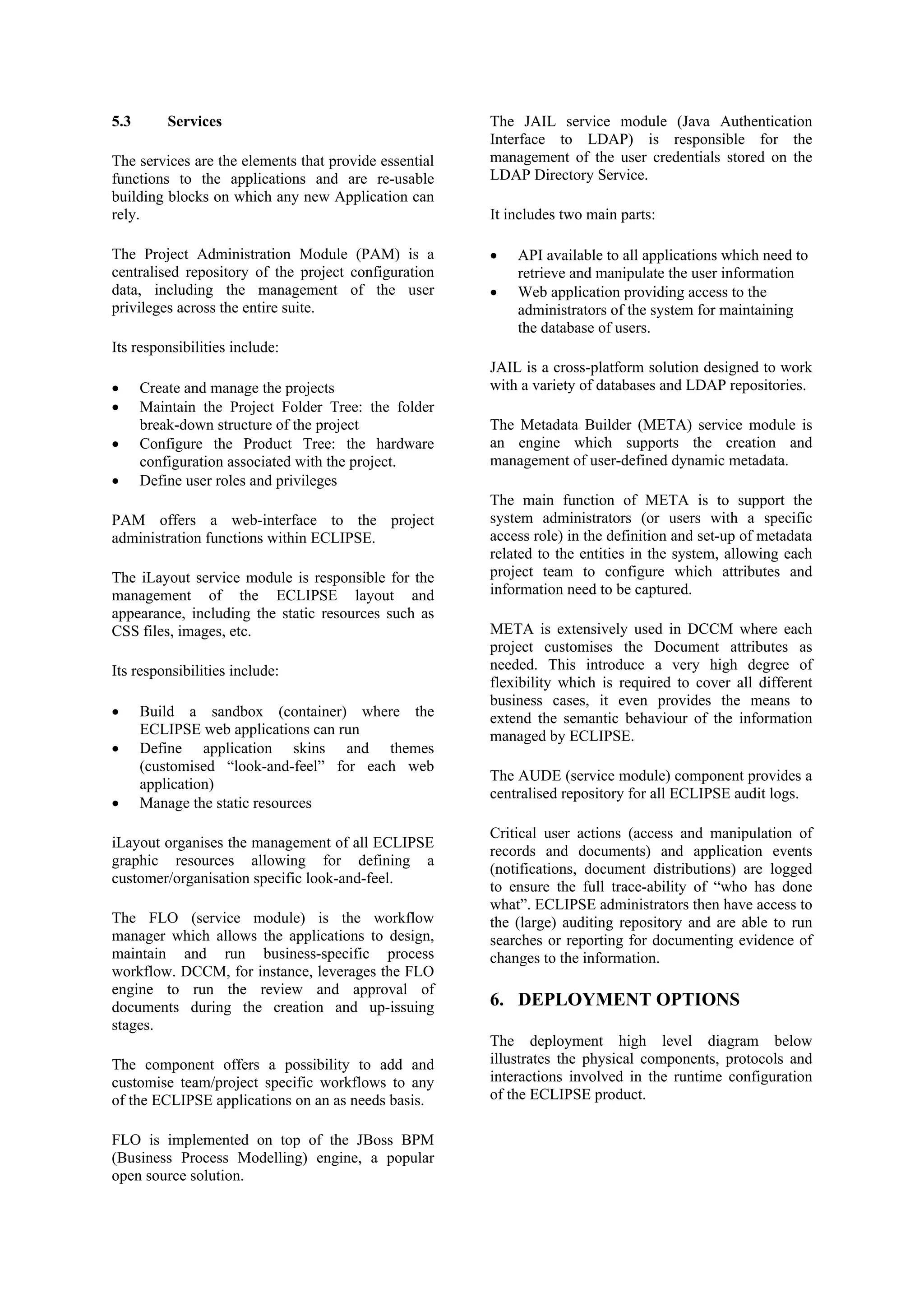 5.3 Services
The services are the elements that provide essential
functions to the applications and are re-usable
building blocks on which any new Application can
rely.
The Project Administration Module (PAM) is a
centralised repository of the project configuration
data, including the management of the user
privileges across the entire suite.
Its responsibilities include:
• Create and manage the projects
• Maintain the Project Folder Tree: the folder
break-down structure of the project
• Configure the Product Tree: the hardware
configuration associated with the project.
• Define user roles and privileges
PAM offers a web-interface to the project
administration functions within ECLIPSE.
The iLayout service module is responsible for the
management of the ECLIPSE layout and
appearance, including the static resources such as
CSS files, images, etc.
Its responsibilities include:
• Build a sandbox (container) where the
ECLIPSE web applications can run
• Define application skins and themes
(customised “look-and-feel” for each web
application)
• Manage the static resources
iLayout organises the management of all ECLIPSE
graphic resources allowing for defining a
customer/organisation specific look-and-feel.
The FLO (service module) is the workflow
manager which allows the applications to design,
maintain and run business-specific process
workflow. DCCM, for instance, leverages the FLO
engine to run the review and approval of
documents during the creation and up-issuing
stages.
The component offers a possibility to add and
customise team/project specific workflows to any
of the ECLIPSE applications on an as needs basis.
FLO is implemented on top of the JBoss BPM
(Business Process Modelling) engine, a popular
open source solution.
The JAIL service module (Java Authentication
Interface to LDAP) is responsible for the
management of the user credentials stored on the
LDAP Directory Service.
It includes two main parts:
• API available to all applications which need to
retrieve and manipulate the user information
• Web application providing access to the
administrators of the system for maintaining
the database of users.
JAIL is a cross-platform solution designed to work
with a variety of databases and LDAP repositories.
The Metadata Builder (META) service module is
an engine which supports the creation and
management of user-defined dynamic metadata.
The main function of META is to support the
system administrators (or users with a specific
access role) in the definition and set-up of metadata
related to the entities in the system, allowing each
project team to configure which attributes and
information need to be captured.
META is extensively used in DCCM where each
project customises the Document attributes as
needed. This introduce a very high degree of
flexibility which is required to cover all different
business cases, it even provides the means to
extend the semantic behaviour of the information
managed by ECLIPSE.
The AUDE (service module) component provides a
centralised repository for all ECLIPSE audit logs.
Critical user actions (access and manipulation of
records and documents) and application events
(notifications, document distributions) are logged
to ensure the full trace-ability of “who has done
what”. ECLIPSE administrators then have access to
the (large) auditing repository and are able to run
searches or reporting for documenting evidence of
changes to the information.
6. DEPLOYMENT OPTIONS
The deployment high level diagram below
illustrates the physical components, protocols and
interactions involved in the runtime configuration
of the ECLIPSE product.
 