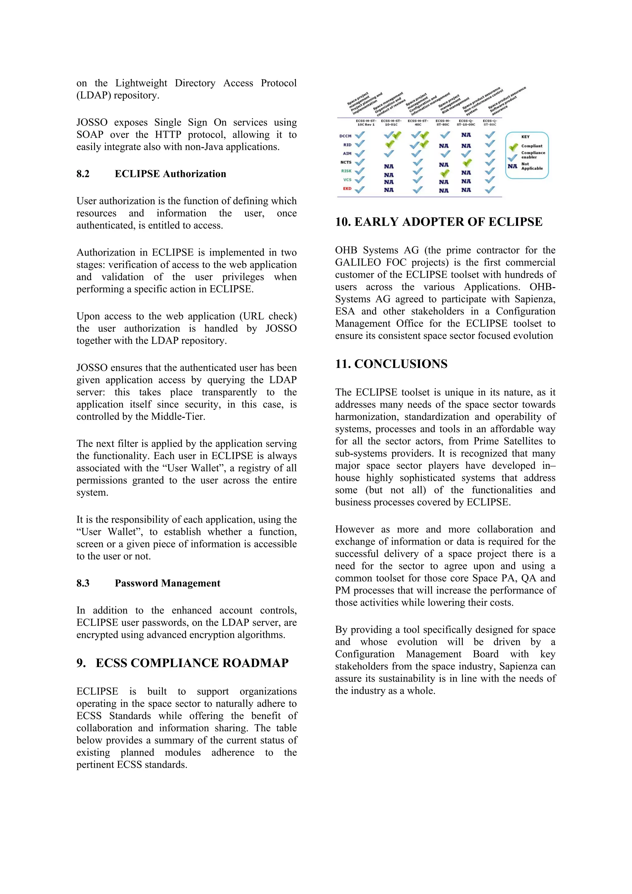 on the Lightweight Directory Access Protocol
(LDAP) repository.
JOSSO exposes Single Sign On services using
SOAP over the HTTP protocol, allowing it to
easily integrate also with non-Java applications.
8.2 ECLIPSE Authorization
User authorization is the function of defining which
resources and information the user, once
authenticated, is entitled to access.
Authorization in ECLIPSE is implemented in two
stages: verification of access to the web application
and validation of the user privileges when
performing a specific action in ECLIPSE.
Upon access to the web application (URL check)
the user authorization is handled by JOSSO
together with the LDAP repository.
JOSSO ensures that the authenticated user has been
given application access by querying the LDAP
server: this takes place transparently to the
application itself since security, in this case, is
controlled by the Middle-Tier.
The next filter is applied by the application serving
the functionality. Each user in ECLIPSE is always
associated with the “User Wallet”, a registry of all
permissions granted to the user across the entire
system.
It is the responsibility of each application, using the
“User Wallet”, to establish whether a function,
screen or a given piece of information is accessible
to the user or not.
8.3 Password Management
In addition to the enhanced account controls,
ECLIPSE user passwords, on the LDAP server, are
encrypted using advanced encryption algorithms.
9. ECSS COMPLIANCE ROADMAP
ECLIPSE is built to support organizations
operating in the space sector to naturally adhere to
ECSS Standards while offering the benefit of
collaboration and information sharing. The table
below provides a summary of the current status of
existing planned modules adherence to the
pertinent ECSS standards.
10. EARLY ADOPTER OF ECLIPSE
OHB Systems AG (the prime contractor for the
GALILEO FOC projects) is the first commercial
customer of the ECLIPSE toolset with hundreds of
users across the various Applications. OHB-
Systems AG agreed to participate with Sapienza,
ESA and other stakeholders in a Configuration
Management Office for the ECLIPSE toolset to
ensure its consistent space sector focused evolution
11. CONCLUSIONS
The ECLIPSE toolset is unique in its nature, as it
addresses many needs of the space sector towards
harmonization, standardization and operability of
systems, processes and tools in an affordable way
for all the sector actors, from Prime Satellites to
sub-systems providers. It is recognized that many
major space sector players have developed in–
house highly sophisticated systems that address
some (but not all) of the functionalities and
business processes covered by ECLIPSE.
However as more and more collaboration and
exchange of information or data is required for the
successful delivery of a space project there is a
need for the sector to agree upon and using a
common toolset for those core Space PA, QA and
PM processes that will increase the performance of
those activities while lowering their costs.
By providing a tool specifically designed for space
and whose evolution will be driven by a
Configuration Management Board with key
stakeholders from the space industry, Sapienza can
assure its sustainability is in line with the needs of
the industry as a whole.
 