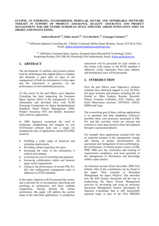 ECLIPSE, AN EMERGING, STANDARDIZED, MODULAR, SECURE AND AFFORDABLE SOFTWARE
TOOLSET IN SUPPORT OF PRODUCT ASSURANCE, QUALITY ASSURANCE AND PROJECT
MANAGEMENT FOR THE ENTIRE EUROPEAN SPACE INDUSTRY (FROM INNOVATIVE SMES TO
PRIMES AND INSTITUTIONS)
Andrea Bennetti (1)
, Salim Ansari (2)
, Tori Dewhirst (1)
, Giuseppe Catanese (1)
(1)
Affiliation Sapienza Consulting ltd., 5 Birtley Courtyard, Birtley Road, Bramley, Surrey GU5 0LA (UK),
Email: andrea.bennetti@sapienzaconsulting.com ,
(2)
Affiliation, European Space Agency, European Space Research & Technology Centre
Keplerlaan Postbus 299 2200 AG Noordwijk (The Netherlands), Email: Salim.ansari@esa.int
1. ABSTRACT
The development of satellites and ground systems
(and the technologies that support them) is complex
and demands a great deal of rigor in the
management of both the information it relies upon
and the information it generates via the
performance of well established processes.
To this extent for the past fifteen years Sapienza
Consulting has been supporting the European
Space Agency (ESA) in the management of this
information and provided ESA with ECSS
(European Cooperation for Space Standardization)
Standards based Project Management (PM),
Product Assurance (PA) and Quality Assurance
(QA) software applications.
In 2009 Sapienza recognised the need to
modernize, standardizing and integrate its core
ECSS-based software tools into a single yet
modularised suite of applications named ECLIPSE
aimed at:
• Fulfilling a wider range of historical and
emerging requirements,
• Providing a better experience for users,
• Increasing the value of the information it
collects and manages
• Lowering the cost of ownership and operation
• Increasing collaboration within and between
space sector organizations
• Aiding in the performance of several PM, PA,
QA, and configuration management tasks in
adherence to ECSS standards.
In this paper, Sapienza will first present the toolset,
and a rationale for its development, describing and
justifying its architecture, and basic modules
composition. Having defined the toolset
architecture, this paper will address the current
status of the individual applications. A compliance
assessment will be presented for each module in
the toolset with respect to the ECSS standard it
addresses. Lastly experience from early industry
and Institutional users will be presented.
2. INTRODUCTION
Over the past fifteen years Sapienza’s software
solutions have delivered support to over 20 ESA-
led space missions and projects including but not
limited to: Mars Express, Rosetta, Herschel,
Planck, Exomars, Columbus, ATV, Galileo, and
Earth Observation missions: ENVISAT, GOCE,
SMOS and Vega.
The overarching goal of these software applications
is to automate and help standardize (wherever
possible) those core processes associated to PM,
PA, and QA activities which are relevant and
common in most space projects (from development
through to operational phases).
For example these applications assisted ESA and
its industrial partners in the management, storage
and sharing of project documentation, the
assessment and management of non-conformances,
the performance of formal project reviews (CDR,
PDR, ORR etc), the verification and tracking of
requirements compliance, and more generally in
the management of information and knowledge
within a space project.
An historical account (from November 2000 ESA
bulletin 104) of this contribution can be found in
the paper “New concepts in Document
Management for Space Projects” that describes
how the ESA Science directorate led the way in
modernizing the Space Project Management
activities by developing and using an electronic
Document Management System (developed by
Sapienza Consulting) that is still successfully
operated today as part of the ESA PRISMA
 