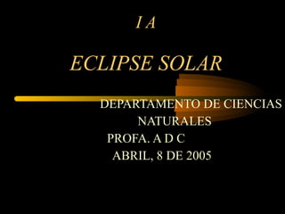 I A ECLIPSE SOLAR DEPARTAMENTO DE CIENCIAS NATURALES PROFA. A D C ABRIL, 8 DE 2005 