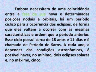 Embora necessitem de uma coincidência
entre a fase da Lua nova e determinadas
posições nodais e orbitais, há um período
cíclico para a ocorrência dos eclipses, de forma
que eles voltem a ocorrer com as mesmas
características e ordem que o período anterior.
Esse ciclo possui cerca de 18 anos e 11 dias e é
chamado de Período de Saros. A cada ano, a
depender das condições astronômicas, é
possível haver, no mínimo, dois eclipses solares
e, no máximo, cinco.
 
