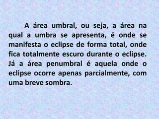 A área umbral, ou seja, a área na
qual a umbra se apresenta, é onde se
manifesta o eclipse de forma total, onde
fica totalmente escuro durante o eclipse.
Já a área penumbral é aquela onde o
eclipse ocorre apenas parcialmente, com
uma breve sombra.
 