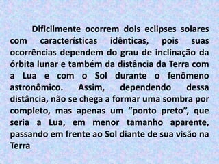 Dificilmente ocorrem dois eclipses solares
com características idênticas, pois suas
ocorrências dependem do grau de inclinação da
órbita lunar e também da distância da Terra com
a Lua e com o Sol durante o fenômeno
astronômico. Assim, dependendo dessa
distância, não se chega a formar uma sombra por
completo, mas apenas um “ponto preto”, que
seria a Lua, em menor tamanho aparente,
passando em frente ao Sol diante de sua visão na
Terra.
 